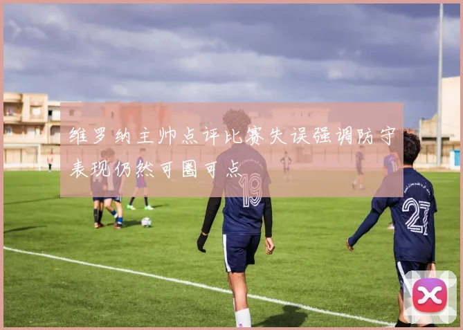 维罗纳主帅点评比赛失误强调防守表现仍然可圈可点