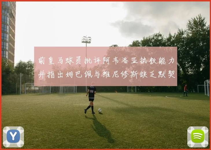 前皇马球员批评阿韦洛亚执教能力并指出姆巴佩与维尼修斯缺乏默契