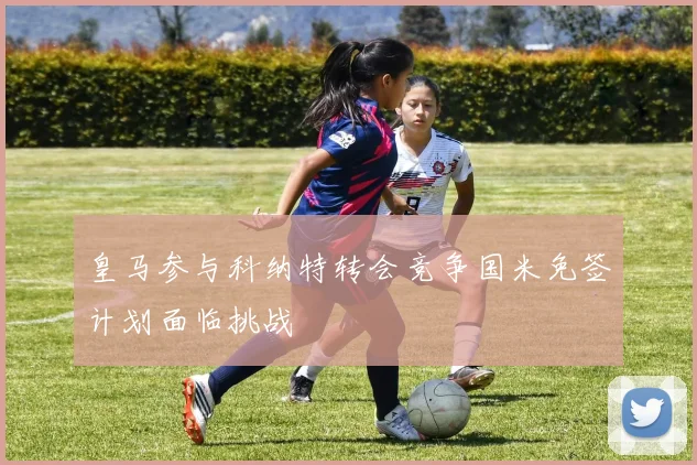 皇马参与科纳特转会竞争国米免签计划面临挑战