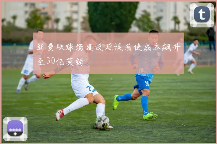 新曼联球场建设延误或使成本飙升至30亿英镑