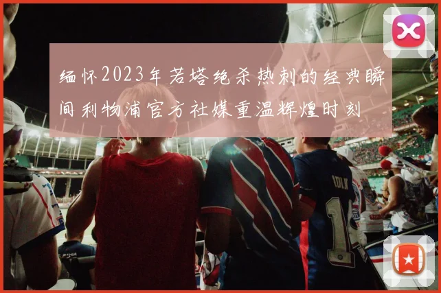 缅怀2023年若塔绝杀热刺的经典瞬间利物浦官方社媒重温辉煌时刻