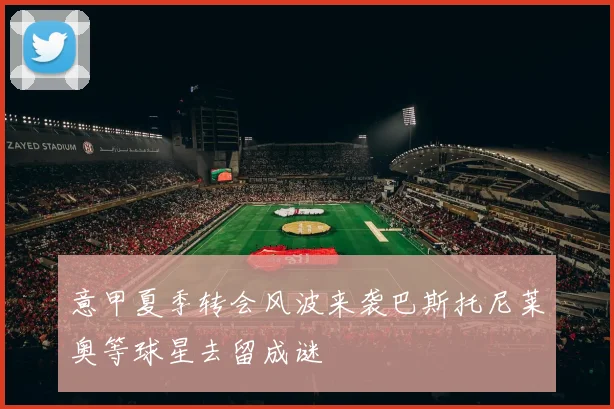 意甲夏季转会风波来袭巴斯托尼莱奥等球星去留成谜