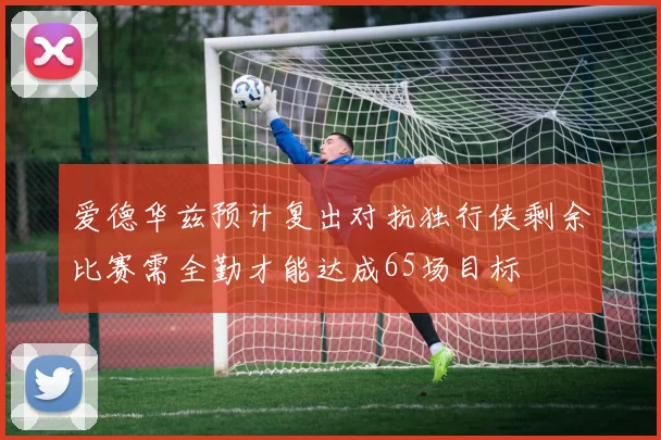 爱德华兹预计复出对抗独行侠剩余比赛需全勤才能达成65场目标