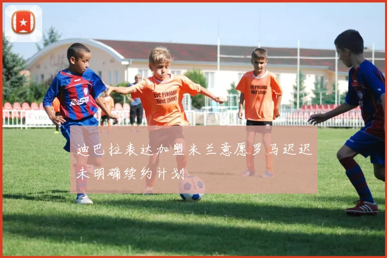 迪巴拉表达加盟米兰意愿罗马迟迟未明确续约计划
