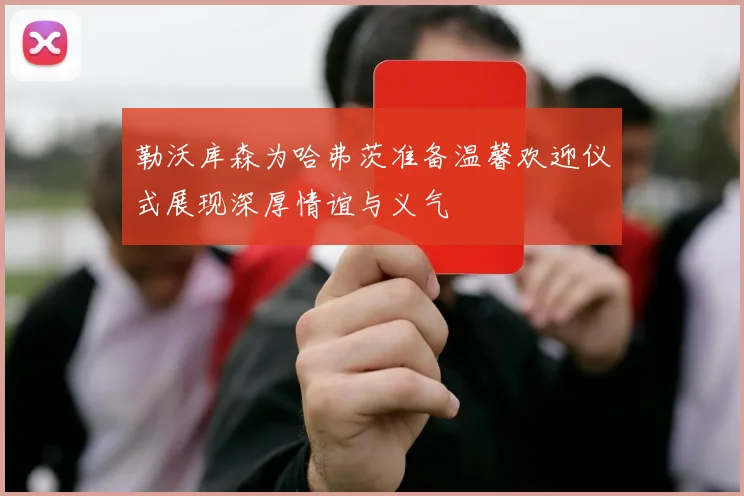 勒沃库森为哈弗茨准备温馨欢迎仪式展现深厚情谊与义气
