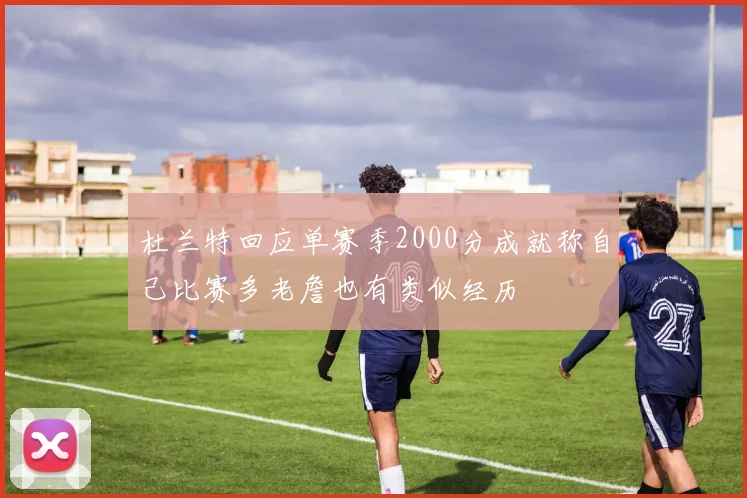 杜兰特回应单赛季2000分成就称自己比赛多老詹也有类似经历