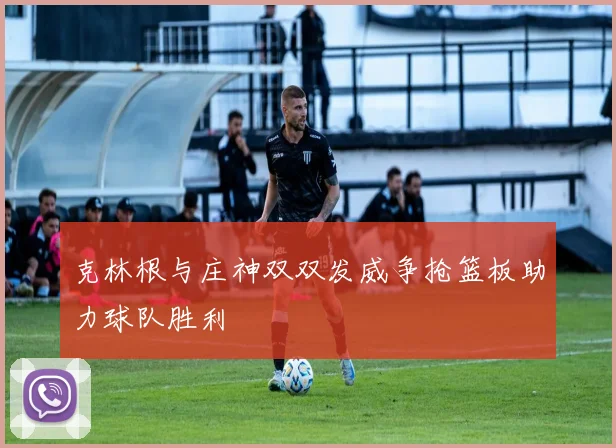 克林根与庄神双双发威争抢篮板助力球队胜利