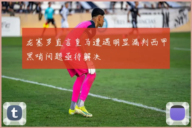 龙塞罗直言皇马遭遇明显漏判西甲黑哨问题亟待解决