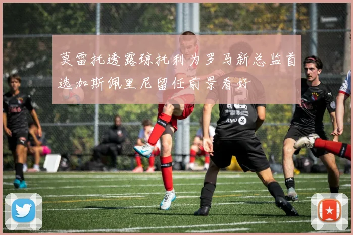 莫雷托透露琼托利为罗马新总监首选加斯佩里尼留任前景看好