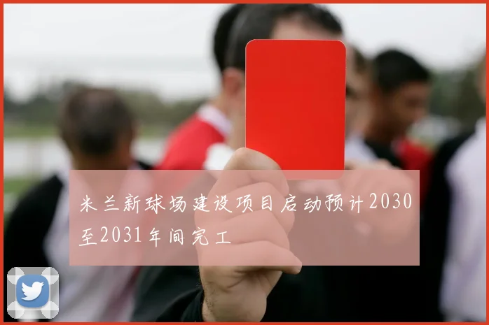 米兰新球场建设项目启动预计2030至2031年间完工