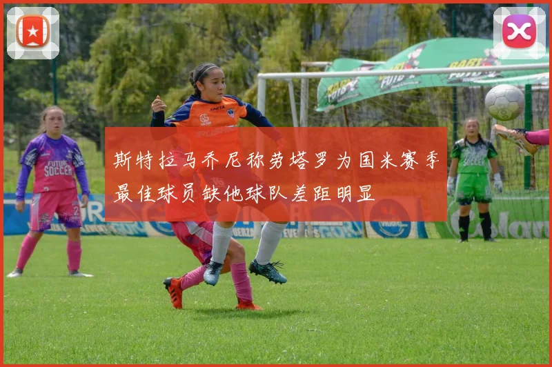 斯特拉马乔尼称劳塔罗为国米赛季最佳球员缺他球队差距明显