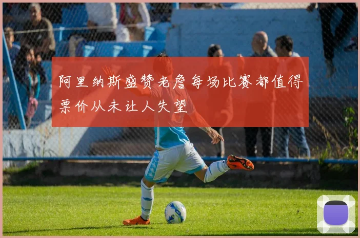阿里纳斯盛赞老詹每场比赛都值得票价从未让人失望