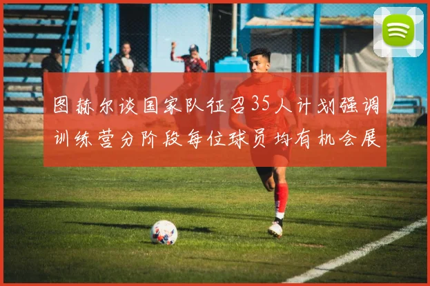 图赫尔谈国家队征召35人计划强调训练营分阶段每位球员均有机会展示自己