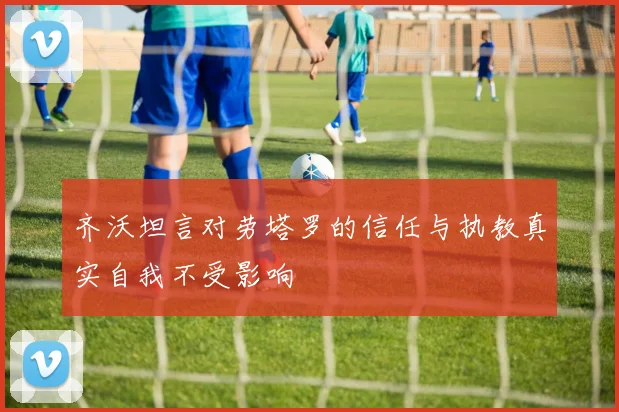 齐沃坦言对劳塔罗的信任与执教真实自我不受影响